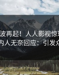 今日风波再起！人人影视惊现花絮，圈内人无奈回应：引发众怒