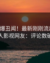 网红又爆丑闻！最新刚刚流出猛料，人人影视网友：评论数破万
