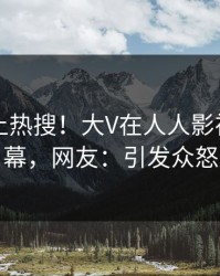 深扒冲上热搜！大V在人人影视被爆内幕，网友：引发众怒