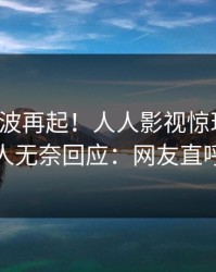 今日风波再起！人人影视惊现热点，神秘人无奈回应：网友直呼过瘾