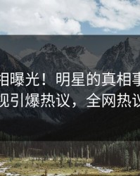 本周真相曝光！明星的真相事件在人人影视引爆热议，全网热议不断