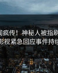 清晨丑闻疯传！神秘人被指刷屏不断，人人影视紧急回应事件持续发酵