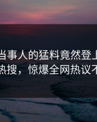 围观！当事人的猛料竟然登上人人影视热搜，惊爆全网热议不断