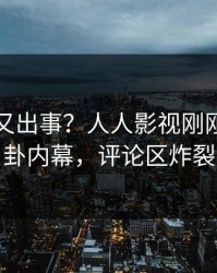 圈内人又出事？人人影视刚刚曝出八卦内幕，评论区炸裂