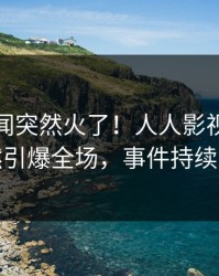 实时丑闻突然火了！人人影视神秘人居然引爆全场，事件持续发酵