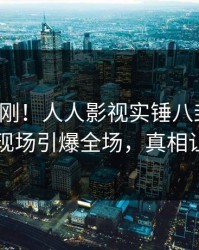 今晨刚刚！人人影视实锤八卦事件，神秘人现场引爆全场，真相让人瞠目