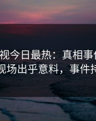 人人影视今日最热：真相事件曝光，神秘人现场出乎意料，事件持续发酵