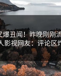 神秘人又爆丑闻！昨晚刚刚流出热点，人人影视网友：评论区炸裂