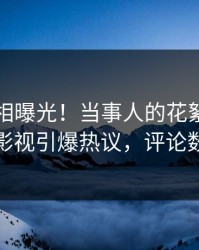 昨晚真相曝光！当事人的花絮事件在人人影视引爆热议，评论数破万