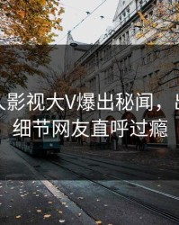本周人人影视大V爆出秘闻，出乎意料细节网友直呼过瘾