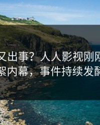 圈内人又出事？人人影视刚刚曝出花絮内幕，事件持续发酵