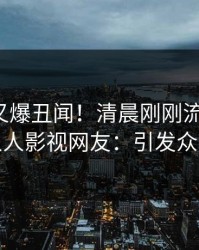 神秘人又爆丑闻！清晨刚刚流出丑闻，人人影视网友：引发众怒