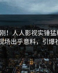 清晨刚刚！人人影视实锤猛料事件，明星现场出乎意料，引爆社交圈