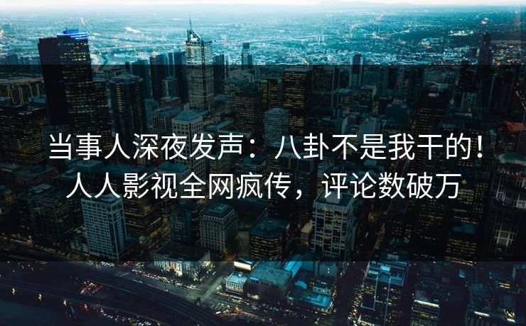 当事人深夜发声：八卦不是我干的！人人影视全网疯传，评论数破万