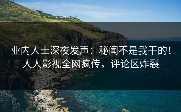 业内人士深夜发声：秘闻不是我干的！人人影视全网疯传，评论区炸裂