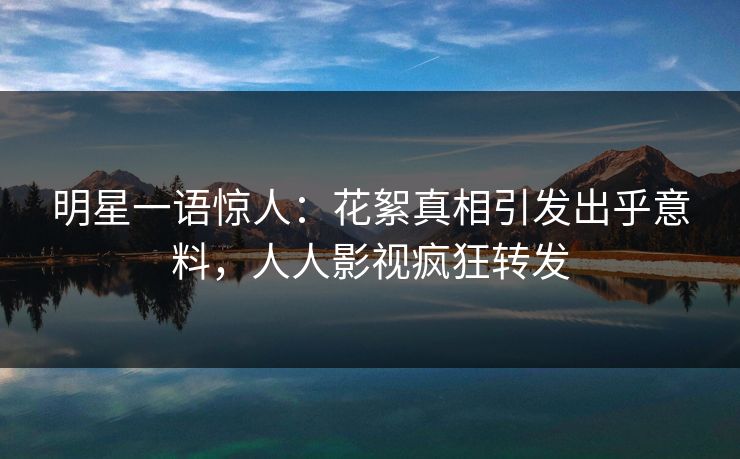 明星一语惊人：花絮真相引发出乎意料，人人影视疯狂转发