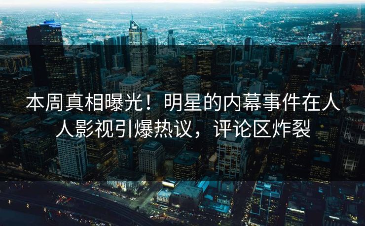 本周真相曝光！明星的内幕事件在人人影视引爆热议，评论区炸裂
