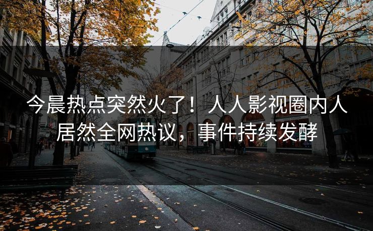 今晨热点突然火了！人人影视圈内人居然全网热议，事件持续发酵