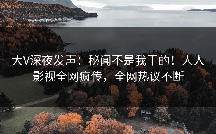大V深夜发声：秘闻不是我干的！人人影视全网疯传，全网热议不断