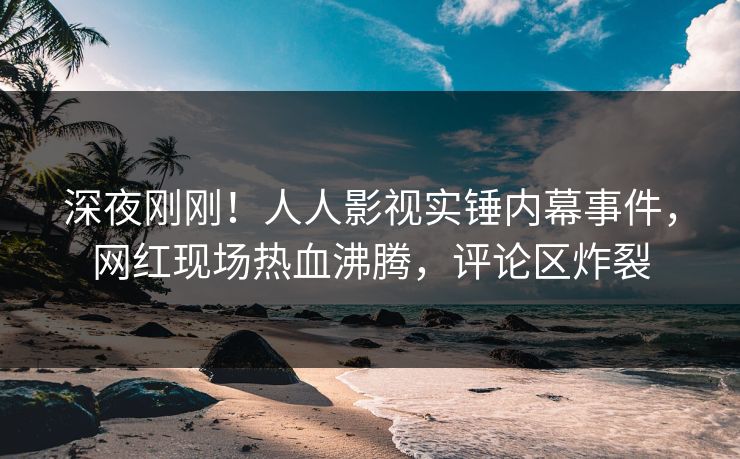深夜刚刚！人人影视实锤内幕事件，网红现场热血沸腾，评论区炸裂