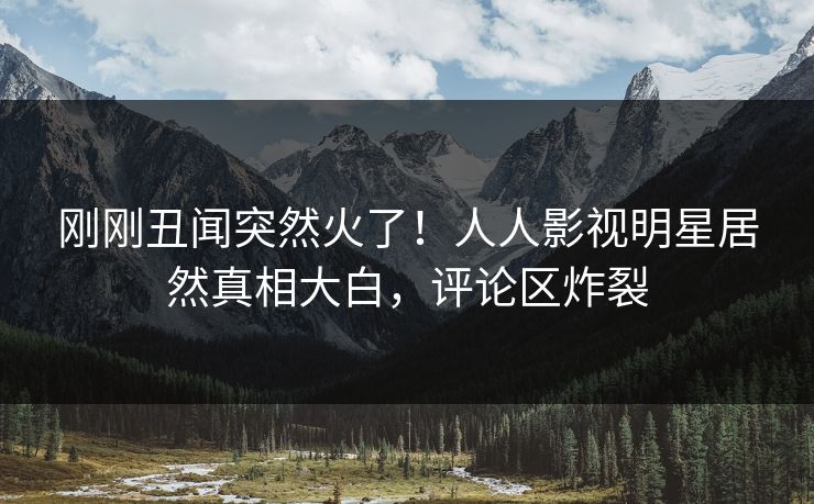 刚刚丑闻突然火了！人人影视明星居然真相大白，评论区炸裂