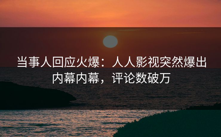 当事人回应火爆：人人影视突然爆出内幕内幕，评论数破万