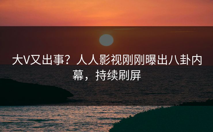 大V又出事？人人影视刚刚曝出八卦内幕，持续刷屏