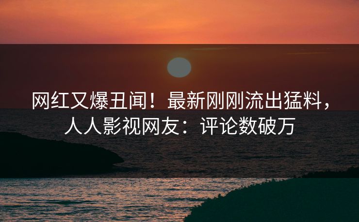 网红又爆丑闻！最新刚刚流出猛料，人人影视网友：评论数破万