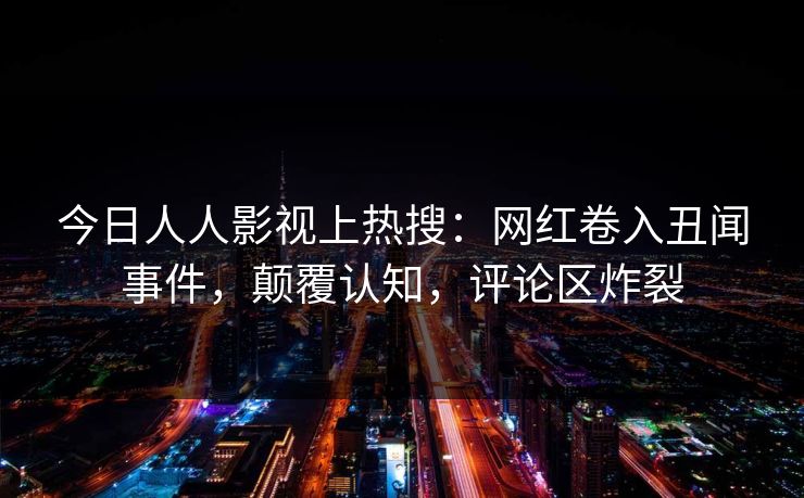 今日人人影视上热搜：网红卷入丑闻事件，颠覆认知，评论区炸裂