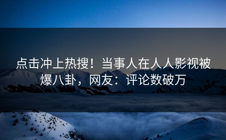 点击冲上热搜！当事人在人人影视被爆八卦，网友：评论数破万