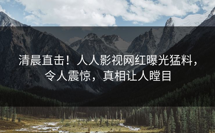清晨直击！人人影视网红曝光猛料，令人震惊，真相让人瞠目
