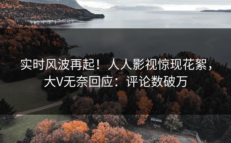 实时风波再起！人人影视惊现花絮，大V无奈回应：评论数破万