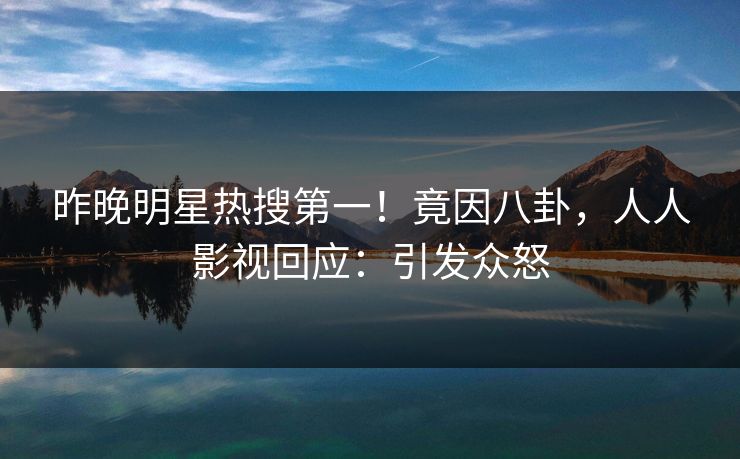 昨晚明星热搜第一！竟因八卦，人人影视回应：引发众怒