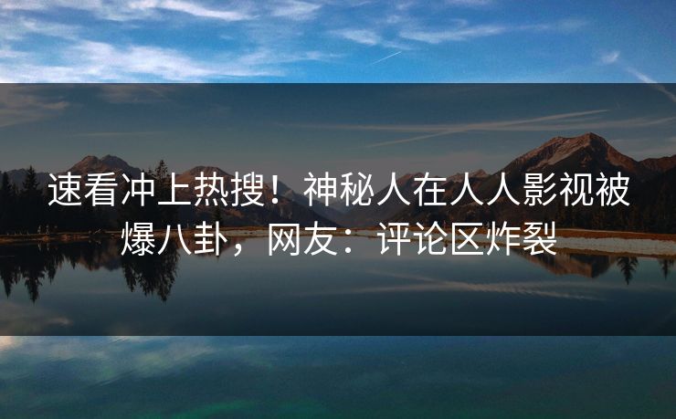 速看冲上热搜！神秘人在人人影视被爆八卦，网友：评论区炸裂