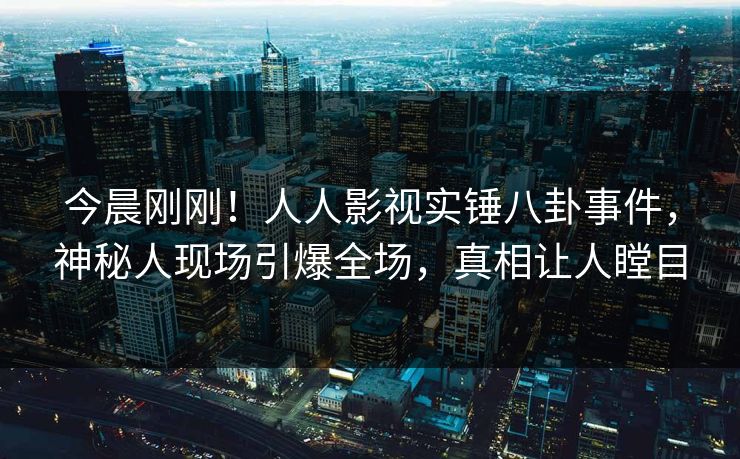 今晨刚刚！人人影视实锤八卦事件，神秘人现场引爆全场，真相让人瞠目