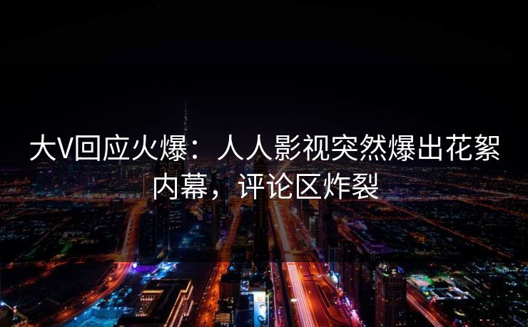大V回应火爆：人人影视突然爆出花絮内幕，评论区炸裂
