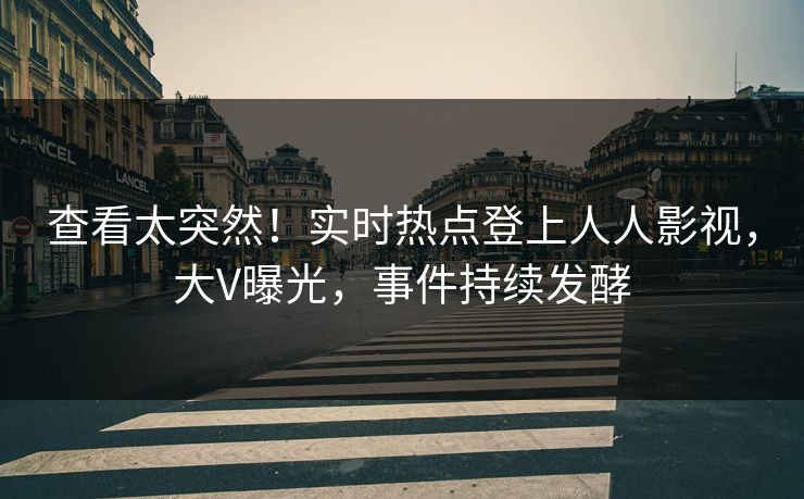 查看太突然！实时热点登上人人影视，大V曝光，事件持续发酵