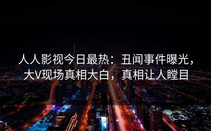 人人影视今日最热：丑闻事件曝光，大V现场真相大白，真相让人瞠目