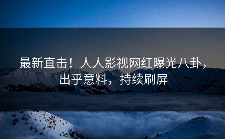 最新直击！人人影视网红曝光八卦，出乎意料，持续刷屏