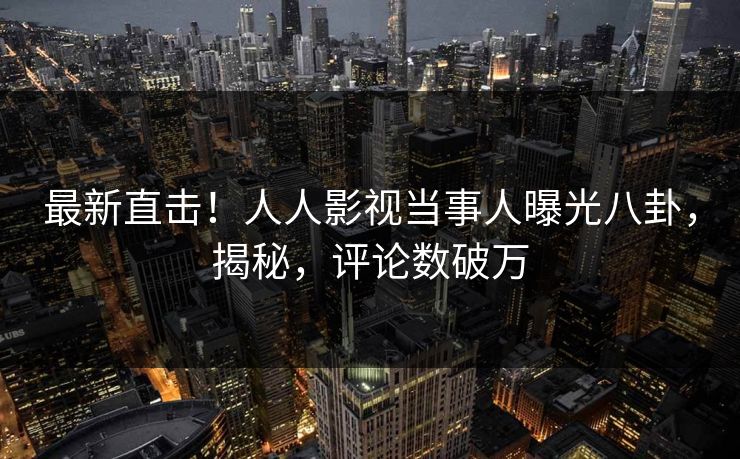 最新直击！人人影视当事人曝光八卦，揭秘，评论数破万
