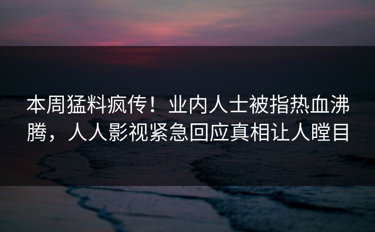 本周猛料疯传！业内人士被指热血沸腾，人人影视紧急回应真相让人瞠目