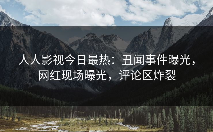 人人影视今日最热：丑闻事件曝光，网红现场曝光，评论区炸裂