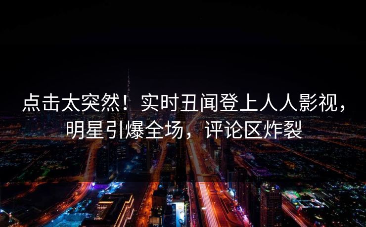 点击太突然！实时丑闻登上人人影视，明星引爆全场，评论区炸裂