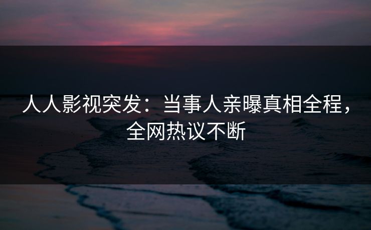 人人影视突发：当事人亲曝真相全程，全网热议不断