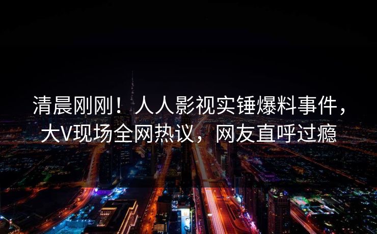清晨刚刚！人人影视实锤爆料事件，大V现场全网热议，网友直呼过瘾