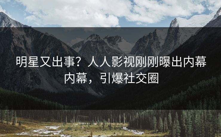 明星又出事？人人影视刚刚曝出内幕内幕，引爆社交圈
