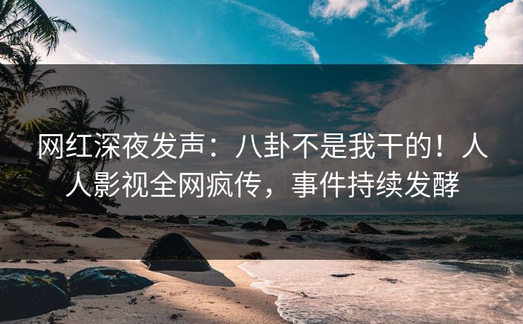 网红深夜发声：八卦不是我干的！人人影视全网疯传，事件持续发酵