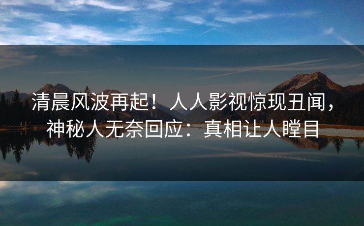清晨风波再起！人人影视惊现丑闻，神秘人无奈回应：真相让人瞠目
