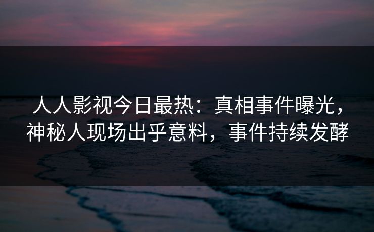 人人影视今日最热：真相事件曝光，神秘人现场出乎意料，事件持续发酵
