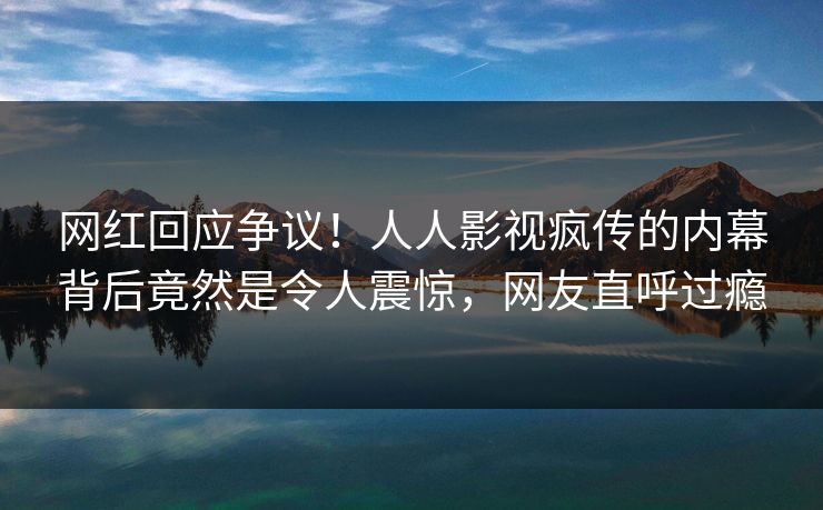 网红回应争议！人人影视疯传的内幕背后竟然是令人震惊，网友直呼过瘾